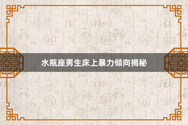 水瓶座男生床上暴力倾向揭秘