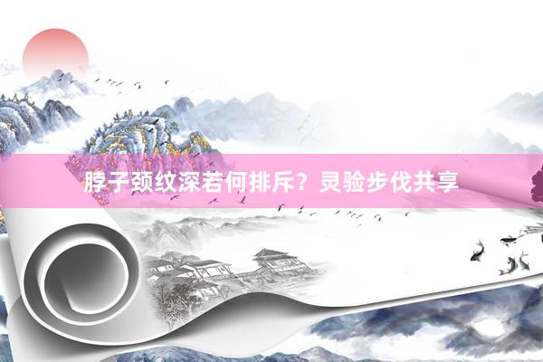 脖子颈纹深若何排斥？灵验步伐共享