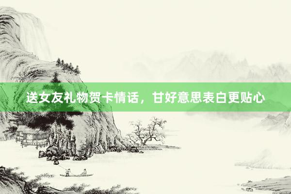 送女友礼物贺卡情话，甘好意思表白更贴心