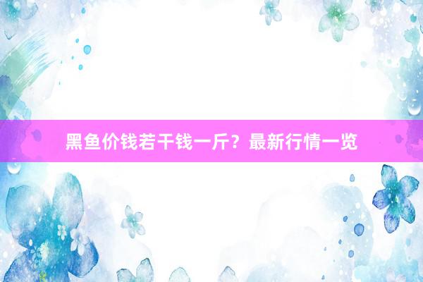 黑鱼价钱若干钱一斤？最新行情一览